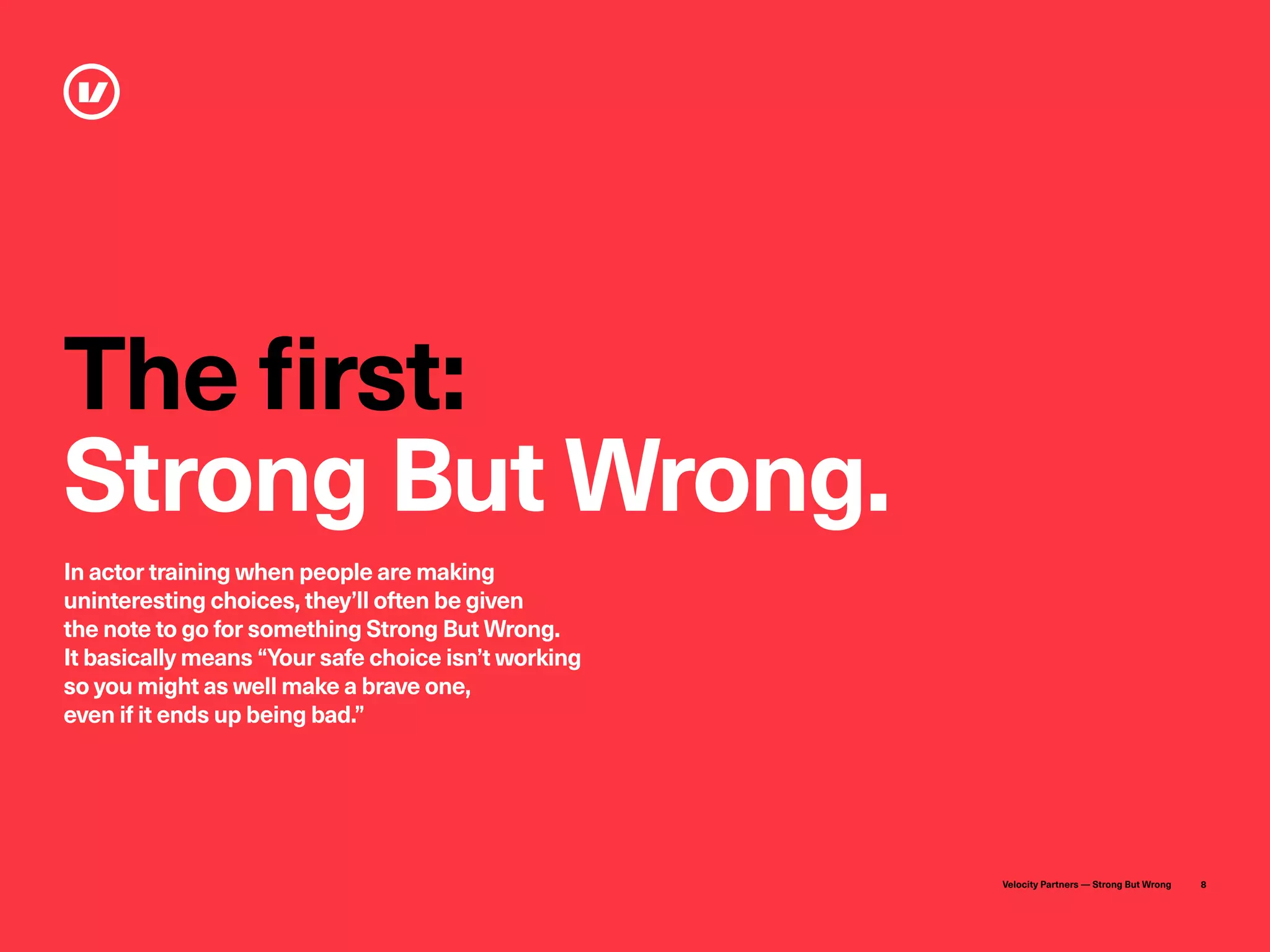 Velocity Partners — Strong But Wrong 8
The first:
Strong But Wrong.
In actor training when people are making
uninteresting choices, they’ll often be given
the note to go for something Strong But Wrong.
It basically means “Your safe choice isn’t working
so you might as well make a brave one,
even if it ends up being bad.”
 