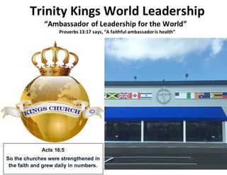 Trinity Kings World Leadership
“Ambassador of Leadership for the World”
Proverbs 13:17 says, “A faithful ambassadoris health”
Acts 16:5
So the churches were strengthened in
the faith and grew daily in numbers.
 