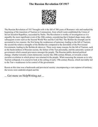 The Russian Revolution Of 1917
The Russian Revolution of 1917 brought with it the fall of 300 years of Romanov rule and marked the
beginning of the transition of Tsarism to Communism, from which Lenin established the Union of
Soviet Socialist Republics, succeeded by Stalin. The Revolution is worthy of investigation as it is
arguably the most significant event of the 20th century, considering that it helped shape many other
subsequent events such as the Second World War and the Cold War. The Bolsheviks triumph can be
accounted to two reasons: the first being the weaknesses of autocracy leading to the fall of Tsarism;
the second the relative strengths of the Bolsheviks compared to the downfalls of the Provisional
Government, leading to the Bolshevik takeover. There were many reasons for the fall of Tsarism, such
as the backwardness of Russian society, the failure of the Tsar personally, and the autocratic system of
government which caused grievances amongst the people. The Russian public desired political
change, whether towards a more democratic society like 20th century Britain, or towards a more
socialist revolution in which power was returned to the people. When assessing the reasons as to why
Tsarism collapsed, it is crucial to look at the setting of early 19th century Russia, which inevitably led
to the Tsar s weaknesses in his control of the government.
Russia at this time was a backwards and provincial society: encompassing a vast expanse of territory,
the towns were underdeveloped and the
... Get more on HelpWriting.net ...
 