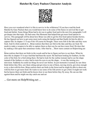 Hatchet By Gary Paulsen Character Analysis
Have you ever wondered what it is like to survive in the wilderness? If you have read the book
Hatchet by Gary Paulsen then you would know how to do some of the basics in survival like to get
food and shelter. Some things Brian had to do was to gather food and in the next few paragraphs I will
get deeper into that topic. He had some Aha Moments that helped him get more food options to
survive. This paragraph will be about how Brian was able to get his first food option besides berries.
He has figured out how to get some more tools using the hatchet and that finally let him be able to
capture fish. In chapter 11 it says Fish. Of course he thought. There were fish in the lake and they were
food. And if a bird could do it... Brian realizes that there are fish in the lake and they are food. He
needs to make a weapon to be able to capture them so that way he can have more food. He does that
by making a fish spear that sometimes works. After that he ... Show more content on Helpwriting.net
...
Brian realizes that there are birds in the woods and he has to figure out how to see them. When he
does this in chapter 15 it says And that had been the secret. He had been looking for feathers, for the
color of the bird, for a bird sitting there. He had to look for the outline instead, had to see the shape
instead of the feathers or color, had to train his eyes to see the shape... it was like turning on a
television. Suddenly he could see things he never saw before. In just moments it seemed, he saw three
birds before they flew, saw them sitting and got close to one of them, moving slowly, got close enough
to try a shot with his bow. Brian realizes there are birds in the forest and he might be able to shoot one
with his bow to get more food. He wants to use some of his fish arrows to get a bird. It might not work
but he knows there are birds and he knows how to see them before they fly away. He can use that
against them and he might one day catch one and eat
... Get more on HelpWriting.net ...
 