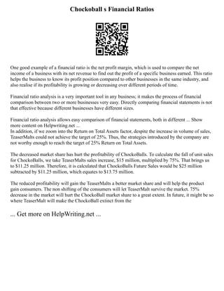 Chockoball s Financial Ratios
One good example of a financial ratio is the net profit margin, which is used to compare the net
income of a business with its net revenue to find out the profit of a specific business earned. This ratio
helps the business to know its profit position compared to other businesses in the same industry, and
also realise if its profitability is growing or decreasing over different periods of time.
Financial ratio analysis is a very important tool in any business; it makes the process of financial
comparison between two or more businesses very easy. Directly comparing financial statements is not
that effective because different businesses have different sizes.
Financial ratio analysis allows easy comparison of financial statements, both in different ... Show
more content on Helpwriting.net ...
In addition, if we zoom into the Return on Total Assets factor, despite the increase in volume of sales,
TeaserMalts could not achieve the target of 25%. Thus, the strategies introduced by the company are
not worthy enough to reach the target of 25% Return on Total Assets.
The decreased market share has hurt the profitability of ChockoBalls. To calculate the fall of unit sales
for ChockoBalls, we take TeaserMalts sales increase, $15 million, multiplied by 75%. That brings us
to $11.25 million. Therefore, it is calculated that ChockoBalls Future Sales would be $25 million
subtracted by $11.25 million, which equates to $13.75 million.
The reduced profitability will gain the TeaserMalts a better market share and will help the product
gain consumers. The non shifting of the consumers will let TeaserMalt survive the market. 75%
decrease in the market will hurt the ChockoBall market share to a great extent. In future, it might be so
where TeaserMalt will make the ChockoBall extinct from the
... Get more on HelpWriting.net ...
 