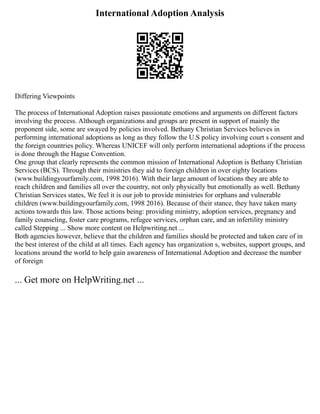 International Adoption Analysis
Differing Viewpoints
The process of International Adoption raises passionate emotions and arguments on different factors
involving the process. Although organizations and groups are present in support of mainly the
proponent side, some are swayed by policies involved. Bethany Christian Services believes in
performing international adoptions as long as they follow the U.S policy involving court s consent and
the foreign countries policy. Whereas UNICEF will only perform international adoptions if the process
is done through the Hague Convention.
One group that clearly represents the common mission of International Adoption is Bethany Christian
Services (BCS). Through their ministries they aid to foreign children in over eighty locations
(www.buildingyourfamily.com, 1998 2016). With their large amount of locations they are able to
reach children and families all over the country, not only physically but emotionally as well. Bethany
Christian Services states, We feel it is our job to provide ministries for orphans and vulnerable
children (www.buildingyourfamily.com, 1998 2016). Because of their stance, they have taken many
actions towards this law. Those actions being: providing ministry, adoption services, pregnancy and
family counseling, foster care programs, refugee services, orphan care, and an infertility ministry
called Stepping ... Show more content on Helpwriting.net ...
Both agencies however, believe that the children and families should be protected and taken care of in
the best interest of the child at all times. Each agency has organization s, websites, support groups, and
locations around the world to help gain awareness of International Adoption and decrease the number
of foreign
... Get more on HelpWriting.net ...
 