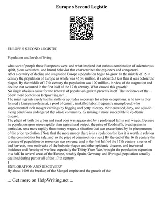 Europe s Second Logistic
EUROPE S SECOND LOGISTIC
Population and levels of living
what sort of people these Europeans were, and what inspired that curious combination of adventurous
spirit, pious sentiment, and brutal behavior that characterized the explorers and conqueror?.
After a century of decline and stagnation Europe s population began to grow. In the middle of 15 th
century the population of Europe as whole was 45 50 million, it s about 2/3 less than it was before the
plague. By the middle of 17 th century the population was 100 million, in view of the stagnation and
decline that occurred in the first half of the 17 th century. What caused this growth?
No single obvious cause for the renewal of population growth presents itself. The incidence of the ...
Show more content on Helpwriting.net ...
The rural mgrants rarely had he skills or aptitudes necessary for urban occupations. n he towns they
formed a Lumpenproletariat, a pool of casual , unskilled labor, frequently unemployed, who
supplemented their meager earnings by begging and petty thievery. their crowded, dirty, and squalid
living conditions endangered the whole community by making it more susceptible to epidemic
disease.
The plight of both the urban and rural poor was aggravated by a prolonged fall in real wages, Because
he population grew more rapidly than agricultural output, the price of foodstuffs, bread grains in
particular, rose more rapidly than money wages, a situation that was exacerbated by he phenomenon
of the price revolution .[Note that the more money there is in circulation the less it is worth in relation
to the commodities for sale, and so the price of commodities rises.] By the end of the 16 th century the
pressure of population on resources was extreme, and in the first half of the 17 th century a series of
bad harvests, new outbreaks of the bubonic plague and other epidemic diseases, and increased
incidence and ferocity of warfare, especially the Thirty Years War, brought the population expansion
to a half. In several areas of the Europe, notably Spain, Germany, and Portugal, population actually
declined during part or all of the 17 th century.
1
EXPLORATION AND DISCOVERY
By about 1400 the breakup of the Mongol empire and the growth of the
... Get more on HelpWriting.net ...
 