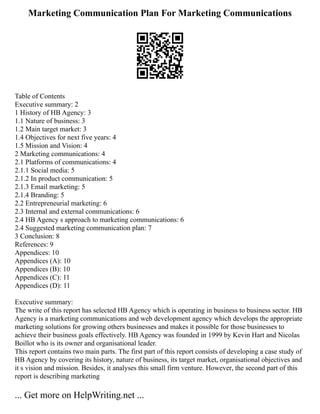 Marketing Communication Plan For Marketing Communications
Table of Contents
Executive summary: 2
1 History of HB Agency: 3
1.1 Nature of business: 3
1.2 Main target market: 3
1.4 Objectives for next five years: 4
1.5 Mission and Vision: 4
2 Marketing communications: 4
2.1 Platforms of communications: 4
2.1.1 Social media: 5
2.1.2 In product communication: 5
2.1.3 Email marketing: 5
2.1.4 Branding: 5
2.2 Entrepreneurial marketing: 6
2.3 Internal and external communications: 6
2.4 HB Agency s approach to marketing communications: 6
2.4 Suggested marketing communication plan: 7
3 Conclusion: 8
References: 9
Appendices: 10
Appendices (A): 10
Appendices (B): 10
Appendices (C): 11
Appendices (D): 11
Executive summary:
The write of this report has selected HB Agency which is operating in business to business sector. HB
Agency is a marketing communications and web development agency which develops the appropriate
marketing solutions for growing others businesses and makes it possible for those businesses to
achieve their business goals effectively. HB Agency was founded in 1999 by Kevin Hart and Nicolas
Boillot who is its owner and organisational leader.
This report contains two main parts. The first part of this report consists of developing a case study of
HB Agency by covering its history, nature of business, its target market, organisational objectives and
it s vision and mission. Besides, it analyses this small firm venture. However, the second part of this
report is describing marketing
... Get more on HelpWriting.net ...
 