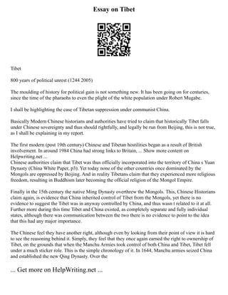Essay on Tibet
Tibet
800 years of political unrest (1244 2005)
The moulding of history for political gain is not something new. It has been going on for centuries,
since the time of the pharaohs to even the plight of the white population under Robert Mugabe.
I shall be highlighting the case of Tibetan suppression under communist China.
Basically Modern Chinese historians and authorities have tried to claim that historically Tibet falls
under Chinese sovereignty and thus should rightfully, and legally be run from Beijing, this is not true,
as I shall be explaining in my report.
The first modern (post 19th century) Chinese and Tibetan hostilities began as a result of British
involvement. In around 1984 China had strong links to Britain, ... Show more content on
Helpwriting.net ...
Chinese authorities claim that Tibet was thus officially incorporated into the territory of China s Yuan
Dynasty (China White Paper, p3). Yet today none of the other countries once dominated by the
Mongols are oppressed by Beijing. And in reality Tibetans claim that they experienced more religious
freedom, resulting in Buddhism later becoming the official religion of the Mongol Empire.
Finally in the 15th century the native Ming Dynasty overthrew the Mongols. This, Chinese Historians
claim again, is evidence that China inherited control of Tibet from the Mongols, yet there is no
evidence to suggest the Tibet was in anyway controlled by China, and thus wasn t related to it at all.
Further more during this time Tibet and China existed, as completely separate and fully individual
states, although there was communication between the two there is no evidence to point to the idea
that this had any major importance.
The Chinese feel they have another right, although even by looking from their point of view it is hard
to see the reasoning behind it. Simply, they feel that they once again earned the right to ownership of
Tibet, on the grounds that when the Manchu Armies took control of both China and Tibet, Tibet fell
under a much sticker role. This is the simple chronology of it. In 1644, Manchu armies seized China
and established the new Qing Dynasty. Over the
... Get more on HelpWriting.net ...
 