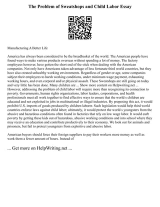The Problem of Sweatshops and Child Labor Essay
Manufacturing A Better Life
America has always been considered to be the breadbasket of the world. The American people have
found ways to make various products overseas without spending a lot of money. The factory
employees however, have gotten the short end of the stick when dealing with the American
companies. Not only have Americans taken advantage of less fortunate third world countries, but they
have also created unhealthy working environments. Regardless of gender or age, some companies
subject their employees to harsh working conditions, under minimum wage payment, exhausting
working hours, and even corporal and/or physical assault. These Sweatshops are still going on today
and very little has been done. Many children are ... Show more content on Helpwriting.net ...
However, addressing the problem of child labor will require more than recognizing its connection to
poverty. Governments, human rights organizations, labor leaders, corporations, and health
professionals must all work together to find effective ways to ensure that the world s children are
educated and not exploited in jobs in multinational or illegal industries. By proposing this act, it would
prohibit U.S. imports of goods produced by children laborer. Such legislation would help third world
countries enforce laws against child labor; ultimately, it would protect the world s youngsters from the
abusive and hazardous conditions often found in factories that rely on low wage labor. It would curb
poverty by getting these kids out of hazardous, abusive working conditions and into school where they
may receive an education and contribute productively to their economy. We look out for animals and
prisoners, but fail to protect youngsters from exploitive and abusive labor.
American buyers should force their foreign suppliers to pay their workers more money as well as
work them a fewer amount of hours. Instead of
... Get more on HelpWriting.net ...
 
