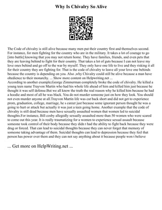 Why Is Chivalry So Alive
The Code of chivalry is still alive because many men put their country first and themselves second.
For instance, for men fighting for the country who are in the military. It takes a lot of courage to go
[into battle] knowing that you may not return home. They have families, friends, and even pets that
they are leaving behind to fight for their country. That takes a lot of guts because I can not leave my
love ones behind and go off to the war by myself. They only have one life to live and they risking it all
for their country they are fighting for. That is the code of chivalry to leave all your love one behinds
because the country is depending on you. Also ,why Chivalry could still be alive because a man have
obedience to their monarchy. ... Show more content on Helpwriting.net ...
According to another example,George Zimmerman completely broke the code of chivalry. He killed a
young teen name Trayvon Martin who had his whole life ahead of him and killed him just because he
thought it was self defense.But we all know the truth the real reason why he killed him because he had
a hoodie and most of all he was black. You do not murder someone just on how they look. You should
not even murder anyone at all.Trayvon Martin life was cut back short and did not get to experience
prom, graduation, college, marriage, he s career just because some ignorant person thought he was a
going to hurt or attack but actually it was just a teen going home. Another example that the code of
chivalry is still dead because men have sexually assaulted women that women led to suicidal
thoughts.For instance, Bill cosby allegedly sexually assaulted more than 50 women who were scared
to come out this year. It is really traumatizing for a women to experience sexual assault because
someone took control of their body because they didn t had the ability to fight back because they were
drug or forced. That can lead to suicidal thoughts because they can never forget that memory of
someone taking advantage of them. Suicidal thoughts can lead to depression because they feel that
person has power over them and they can not say anything about it because people won t believe
... Get more on HelpWriting.net ...
 