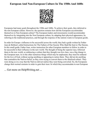 European And Non-European Culture In The 1500s And 1600s
Europeans had many goals throughout the 1500s and 1600s. To achieve their goals, they deferred to
the non European culture. However, the question remains how did the Europeans accommodate
themselves to Non European culture? The European traders and missionaries would accommodate
themselves by integrating into the Non European culture, by adapting their physical appearance, by
referring to the traditional practices, and through the response of the nations wants to European goods.
In order for Europe s influence to be successful across the world, they had a guide written by Father
Jean de Brébeuf, called Instructions for The Fathers of Our Society Who Shall Be Sent to The Hurons.
In this small guide, Father Jean, writes instruction for other European members to follow in order to
be successful in their influence in the new world. The thought of being the superior race, followed
them to the new world, so embracing a culture that they thought was low class, was a big change to
the European men. As to the other numerous things which may be unpleasant, they must be endured
for the love of God, without saying anything or appearing to notice them. They did not do anything
that contradicts the Natives belief, as they were trying to convert them to the idealized culture. They
were doing so in a way that the Natives did not realize they were being converted. So, the Europeans
change their normal customs in order to gain their trust. In which they accommodate to non European
... Get more on HelpWriting.net ...
 