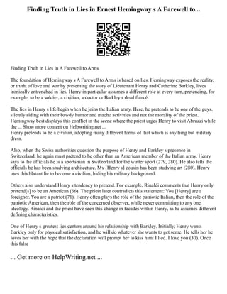 Finding Truth in Lies in Ernest Hemingway s A Farewell to...
Finding Truth in Lies in A Farewell to Arms
The foundation of Hemingway s A Farewell to Arms is based on lies. Hemingway exposes the reality,
or truth, of love and war by presenting the story of Lieutenant Henry and Catherine Barkley, lives
ironically entrenched in lies. Henry in particular assumes a different role at every turn, pretending, for
example, to be a soldier, a civilian, a doctor or Barkley s dead fiancé.
The lies in Henry s life begin when he joins the Italian army. Here, he pretends to be one of the guys,
silently siding with their bawdy humor and macho activities and not the morality of the priest.
Hemingway best displays this conflict in the scene where the priest urges Henry to visit Abruzzi while
the ... Show more content on Helpwriting.net ...
Henry pretends to be a civilian, adopting many different forms of that which is anything but military
dress.
Also, when the Swiss authorities question the purpose of Henry and Barkley s presence in
Switzerland, he again must pretend to be other than an American member of the Italian army. Henry
says to the officials he is a sportsman in Switzerland for the winter sport (279, 280). He also tells the
officials he has been studying architecture. My [Henry s] cousin has been studying art (280). Henry
uses this blatant lie to become a civilian, hiding his military background.
Others also understand Henry s tendency to pretend. For example, Rinaldi comments that Henry only
pretend[s] to be an American (66). The priest later contradicts this statement: You [Henry] are a
foreigner. You are a patriot (71). Henry often plays the role of the patriotic Italian, then the role of the
patriotic American, then the role of the concerned observer, while never committing to any one
ideology. Rinaldi and the priest have seen this change in facades within Henry, as he assumes different
defining characteristics.
One of Henry s greatest lies centers around his relationship with Barkley. Initially, Henry wants
Barkley only for physical satisfaction, and he will do whatever she wants to get some. He tells her he
loves her with the hope that the declaration will prompt her to kiss him: I lied. I love you (30). Once
this false
... Get more on HelpWriting.net ...
 