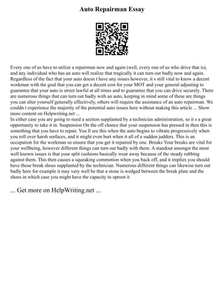 Auto Repairman Essay
Every one of us have to utilize a repairman now and again (well, every one of us who drive that is),
and any individual who has an auto will realize that tragically it can turn out badly now and again.
Regardless of the fact that your auto doesn t have any issues however, it s still vital to know a decent
workman with the goal that you can get a decent cost for your MOT and your general adjusting to
guarantee that your auto is street lawful at all times and to guarantee that you can drive securely. There
are numerous things that can turn out badly with an auto, keeping in mind some of these are things
you can alter yourself generally effectively, others will require the assistance of an auto repairman. We
couldn t experience the majority of the potential auto issues here without making this article ... Show
more content on Helpwriting.net ...
In either case you are going to need a section supplanted by a technician administration, so it s a great
opportunity to take it in. Suspension On the off chance that your suspension has pressed in then this is
something that you have to repair. You ll see this when the auto begins to vibrate progressively when
you roll over harsh surfaces, and it might even hurt when it all of a sudden judders. This is an
occupation for the workman so ensure that you get it repaired by one. Breaks Your breaks are vital for
your wellbeing, however different things can turn out badly with them. A standout amongst the most
well known issues is that your split cushions basically wear away because of the steady rubbing
against them. This then causes a squeaking commotion when you back off, and it implies you should
have those break shoes supplanted by the technician. Numerous different things can likewise turn out
badly here for example it may very well be that a stone is wedged between the break plate and the
shoes in which case you might have the capacity to uproot it
... Get more on HelpWriting.net ...
 