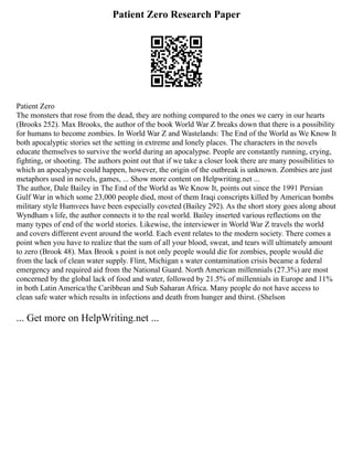 Patient Zero Research Paper
Patient Zero
The monsters that rose from the dead, they are nothing compared to the ones we carry in our hearts
(Brooks 252). Max Brooks, the author of the book World War Z breaks down that there is a possibility
for humans to become zombies. In World War Z and Wastelands: The End of the World as We Know It
both apocalyptic stories set the setting in extreme and lonely places. The characters in the novels
educate themselves to survive the world during an apocalypse. People are constantly running, crying,
fighting, or shooting. The authors point out that if we take a closer look there are many possibilities to
which an apocalypse could happen, however, the origin of the outbreak is unknown. Zombies are just
metaphors used in novels, games, ... Show more content on Helpwriting.net ...
The author, Dale Bailey in The End of the World as We Know It, points out since the 1991 Persian
Gulf War in which some 23,000 people died, most of them Iraqi conscripts killed by American bombs
military style Humvees have been especially coveted (Bailey 292). As the short story goes along about
Wyndham s life, the author connects it to the real world. Bailey inserted various reflections on the
many types of end of the world stories. Likewise, the interviewer in World War Z travels the world
and covers different event around the world. Each event relates to the modern society. There comes a
point when you have to realize that the sum of all your blood, sweat, and tears will ultimately amount
to zero (Brook 48). Max Brook s point is not only people would die for zombies, people would die
from the lack of clean water supply. Flint, Michigan s water contamination crisis became a federal
emergency and required aid from the National Guard. North American millennials (27.3%) are most
concerned by the global lack of food and water, followed by 21.5% of millennials in Europe and 11%
in both Latin America/the Caribbean and Sub Saharan Africa. Many people do not have access to
clean safe water which results in infections and death from hunger and thirst. (Shelson
... Get more on HelpWriting.net ...
 