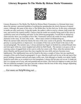 Literary Response To The Moths By Helena Maria Viramontes
Literary Response to The Moths The Moths by Helena Maria Viramontes is a fictional short story
about the narrator s personal hardship of watching her grandmother die slowly because of natural
causes. Although, the name of this story is The Moths don t let this fool you. In this story, references
to moths are only used twice. Using the moths, the author is able to convey a theme, help create the
tone, and resolve the central conflict. I believe that the moths are actually being used in this story to
symbolize some sort of healing and relief. In the following paragraphs, I would like to defend my
claim and also show you examples of how Mrs. Viramontes utilizes the moths for many different
elements in this story. To start with, in the ... Show more content on Helpwriting.net ...
When the narrator talks about her family the tone of the story seems to be gloomy. The definition of
gloomy is causing distress or depression. An example of this tone can be found in the story in the
second paragraph. The narrator says, I always pricked my fingers or knotted my colored threads time
and time again while my sisters laughed and called me Bull Hands . The narrator even goes as far as
carrying a piece of jagged brick in her sock to strike her sisters with. Then, when the narrator talks
about Abuelita and the good times they have together the tone shifts and now becomes more
lighthearted. This lighthearted tone can be found in the story a couple of times, but one significant
example of this can be found in paragraph 4. It says, Abuelita would wait for me at the top step of her
porch, holding a hammer and nail and empty coffee cans. And although we hardly ever spoke, hardly
looked at each other as we worked over root transplants, I always felt her grey eye on me. It made me
feel, in a strange sort of way, safe and guarded and not alone. Like God was suppose to make you feel.
The two different examples I just gave provide evidence that the tone of this story changes depending
on who she is talking to and who she is talking
... Get more on HelpWriting.net ...
 