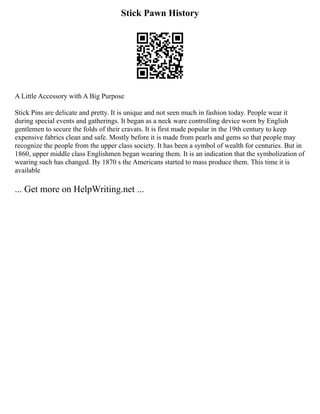 Stick Pawn History
A Little Accessory with A Big Purpose
Stick Pins are delicate and pretty. It is unique and not seen much in fashion today. People wear it
during special events and gatherings. It began as a neck ware controlling device worn by English
gentlemen to secure the folds of their cravats. It is first made popular in the 19th century to keep
expensive fabrics clean and safe. Mostly before it is made from pearls and gems so that people may
recognize the people from the upper class society. It has been a symbol of wealth for centuries. But in
1860, upper middle class Englishmen began wearing them. It is an indication that the symbolization of
wearing such has changed. By 1870 s the Americans started to mass produce them. This time it is
available
... Get more on HelpWriting.net ...
 