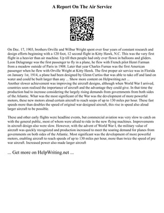 A Report On The Air Service
On Dec. 17, 1903, brothers Orville and Wilbur Wright spent over four years of constant research and
design efforts beginning with a 120 foot, 12 second flight in Kitty Hawk, N.C. This was the very first
flight in a heavier than air machine. Up till then people had only ever flown in balloons and gliders.
Leon Delagrange was the first passenger to fly in a plane, he flew with French pilot Henri Farman
from a meadow outside of Paris in 1908. Later that year Charles Furnas was the first American
passenger when he flew with Orville Wright at Kitty Hawk. The first proper air service was in Florida
on January 1st, 1914, a plane had been designed by Glenn Curtiss that was able to take off and land on
water and could be built larger than any ... Show more content on Helpwriting.net ...
Another slower achievement was improving the aircraft designs, although when World War I arrived,
countries soon realised the importance of aircraft and the advantage they could give. In that time the
production had to increase considering the largely rising demands from governments from both sides
of the Atlantic. What was the most significant of the War was the development of more powerful
motors, these new motors aloud certain aircraft to reach seeps of up to 130 miles per hour. These fast
speeds more than doubles the speed of original war designed aircraft, this rise in speed also aloud
larger aircraft to be possible.
These and other early flights were headline events, but commercial aviation was very slow to catch on
with the general public, most of whom were afraid to ride in the new flying machines. Improvements
in aircraft design also were slow. However, with the advent of World War I, the military value of
aircraft was quickly recognized and production increased to meet the soaring demand for planes from
governments on both sides of the Atlantic. Most significant was the development of more powerful
motors, enabling aircraft to reach speeds of up to 130 miles per hour, more than twice the speed of pre
war aircraft. Increased power also made larger aircraft
... Get more on HelpWriting.net ...
 