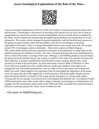 Assess Sociological Explanations of the Role of the Mass...
Assess sociological explanations of the role of the mass media in creating moral panics about crime
and deviance: A moral panic is the process of arousing social concern over an issue, this is often an
exaggerated over reaction by society to a perceived problem, which is usually driven or inspired by
the media. In this situation the reaction ends up amplifying the problem out of proportion to its real
seriousness. This creates anxiety amongst the general population, and this therefore puts pressure on
the agents of social control to deal with the problem, who then act accordingly to the group
responsible for the panic. There is a strong relationship between mass media and crime. On average,
around 30% of newspaper content is dedicated ... Show more content on Helpwriting.net ...
This creates public anxiety and puts a great deal of pressure on the authorities to stamp down on the
problem group and its rebellious activities. New laws, increased policing and severe punishments are
often a result of the media s coverage of the issue. Although, a self fulfilling prophecy may develop as
the group resists the attempts that are put in place to control it, this leads to an increase in arrests and
more reporting. A deviancy amplification spiral therefore results, meaning that deviance could
increase as a result of the moral panic. An early moral panic involves Mods VS Rockers in 1964.
Events that were actually just a few scuffles between youths and vandalism were report in an
exaggerated way. The media portrayed this event as a Day of Terror and words such as Riots and
battle were used. Cohen suggests over reporting of this far outweighed the importance of the actual
event. He argues that the media tapped into a social consensus, that all the public shared concerns
about the general decline in morality of the young and the emergence of a strong youth culture.
Consequently the two groups were perceived in a stereotypical and distorted way. According to Furedi
(1994) moral panics arise when society fails to adapt to dramatic social change or modernization. For
example, the first moral panics about youth in the 1950s and 1960s coincided with youth becoming a
distinctive consumer group with values, norms of behaviour and
... Get more on HelpWriting.net ...
 