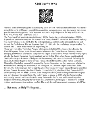 Civil War Vs Ww2
War was and is a threatening idea in our society. Lives are lost. Families are heartbroken. And people
around the world still haven t grasped the concept that war causes more war. Yet, several wars in our
past led to something greater. Three wars that have had a major impact on the way we live are the
Civil War, World War 1 and World War 2.
The American Civil war took place in the early 1860s. During the presidential election of 1860,
Republicans opposed slavery and the expansion of slavery in to U.S territories. The Republican Party
was mainly situated in the north. But the cotton producing, southern states embraced slavery and
formed the Confederacy. The war began on April 12, 1861, after the confederate troops attacked Fort
Sumter. The ... Show more content on Helpwriting.net ...
There were two sides. The Allied Powers, which consisted of the U.S., France, Italy, Russia, the
United Kingdom, Serbia, Australia and several others and the Central Powers. Germany, Austria
Hungary, the Ottoman Empire and Bulgaria were all part of the Central Powers. On the twenty eighth
of July, the Austro Hungarian Empire declared war on Serbia. Then, when Russia went to defend
Serbia, Germany took control of Belgium and Luxembourg, who were both neutral. Following the
invasion, Germany began to move towards France. This led Britain to declare war on Germany.
Meanwhile, Russia had successfully stopped the Austro Hungarians but they were soon subdued by
German forces. During the November of the same year, the Ottoman Empire joined the Central
Powers. The following year, Italy joined the Allied Powers and previously neutral Bulgaria joined the
Central Powers. Romania joined the Allies in 1916 and the U.S. joined the Allied Powers in 1917,
after Germany sank the RMS Lusitania. After three years of war, the Russian government collapsed
and gave Germany the upper hand. The victory came to an end in 1918, after the Western Allies
successfully invaded and drove back Germany. Eventually, the German and Austro Hungarian
Empires surrendered, bringing the war to an end. After the war, the League of nations was formed
with an aim to prevent international conflict. The newly formed league ended up causing World War
... Get more on HelpWriting.net ...
 