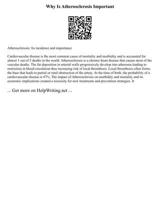 Why Is Atherosclerosis Important
Atherosclerosis: Its incidence and importance
Cardiovascular disease is the most common cause of mortality and morbidity and is accounted for
almost 1 out of 5 deaths in the world. Atherosclerosis is a chronic heart disease that causes most of the
vascular deaths. The fat deposition in arterial walls progressively develop into atheroma leading to
restriction in blood circulation thus increasing risk of local thrombosis. Local thrombosis often forms
the base that leads to partial or total obstruction of the artery. At the time of birth, the probability of a
cardiovascular disease is 47%. The impact of Atherosclerosis on morbidity and mortality and its
economic implications created a necessity for new treatments and prevention strategies. It
... Get more on HelpWriting.net ...
 