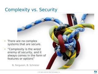 Complexity vs. Security




●   There are no complex
    systems that are secure.
●   “Complexity is the wrost
    enemy of security, and it
    always comes in the form of
    features or options”

       N. Ferguson, B. Schneier

                             © All rights reserved. Zend Technologies, Inc.
 
