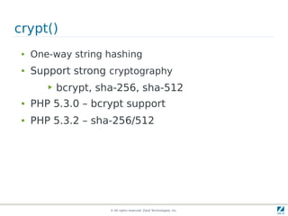 crypt()
 ●   One-way string hashing
 ●   Support strong cryptography
        ▶   bcrypt, sha-256, sha-512
 ●   PHP 5.3.0 – bcrypt support
 ●   PHP 5.3.2 – sha-256/512




                      © All rights reserved. Zend Technologies, Inc.
 