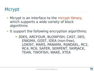 Mcrypt
●   Mcrypt is an interface to the mcrypt library,
    which supports a wide variety of block
    algorithms
●   It support the following encryption algorithms:
       ▶   3DES, ARCFOUR, BLOWFISH, CAST, DES,
             ENIGMA, GOST, IDEA (non-free),
             LOKI97, MARS, PANAMA, RIJNDAEL, RC2,
             RC4, RC6, SAFER, SERPENT, SKIPJACK,
             TEAN, TWOFISH, WAKE, XTEA



                    © All rights reserved. Zend Technologies, Inc.
 