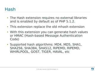 Hash
●   The Hash extension requires no external libraries
    and is enabled by default as of PHP 5.1.2.
●   This extension replace the old mhash extension
●   With this extension you can generate hash values
    or HMAC (Hash-based Message Authentication
    Code)
●   Supported hash algorithms: MD4, MD5, SHA1,
    SHA256, SHA384, SHA512, RIPEMD, RIPEMD,
    WHIRLPOOL, GOST, TIGER, HAVAL, etc




                    © All rights reserved. Zend Technologies, Inc.
 