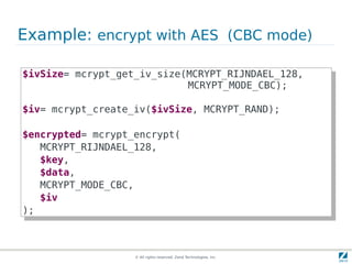 Example: encrypt with AES (CBC mode)

$ivSize= mcrypt_get_iv_size(MCRYPT_RIJNDAEL_128,
 $ivSize= mcrypt_get_iv_size(MCRYPT_RIJNDAEL_128,
                             MCRYPT_MODE_CBC);
                              MCRYPT_MODE_CBC);

$iv= mcrypt_create_iv($ivSize, MCRYPT_RAND);
 $iv= mcrypt_create_iv($ivSize, MCRYPT_RAND);

$encrypted= mcrypt_encrypt(
 $encrypted= mcrypt_encrypt(
    MCRYPT_RIJNDAEL_128,
     MCRYPT_RIJNDAEL_128,
    $key,
     $key,
    $data,
     $data,
    MCRYPT_MODE_CBC,
     MCRYPT_MODE_CBC,
    $iv
     $iv
);
 );



                   © All rights reserved. Zend Technologies, Inc.
 