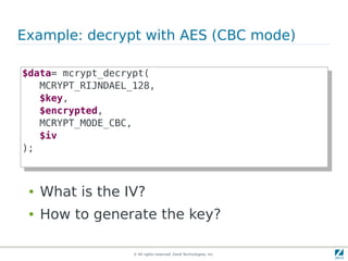 Example: decrypt with AES (CBC mode)

$data= mcrypt_decrypt(
 $data= mcrypt_decrypt(
    MCRYPT_RIJNDAEL_128,
     MCRYPT_RIJNDAEL_128,
    $key,
     $key,
    $encrypted,
     $encrypted,
    MCRYPT_MODE_CBC,
     MCRYPT_MODE_CBC,
    $iv
     $iv
);
 );


 ●   What is the IV?
 ●   How to generate the key?

                    © All rights reserved. Zend Technologies, Inc.
 