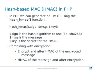 Hash-based MAC (HMAC) in PHP
●   In PHP we can generate an HMAC using the
    hash_hmac() function:

    hash_hmac($algo, $msg, $key);

    $algo is the hash algorithm to use (i.e. sha256)
    $msg is the message
    $key is the secret for the HMAC
●   Combining with encryption:
       ▶   Encrypt and after HMAC of the encrypted
             message
       ▶   HMAC of the message and after encryption

                      © All rights reserved. Zend Technologies, Inc.
 