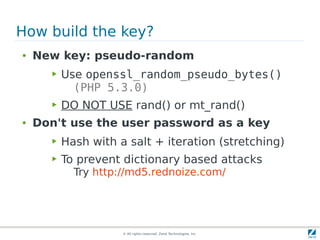 How build the key?
●   New key: pseudo-random
      ▶   Use openssl_random_pseudo_bytes()
            (PHP 5.3.0)
      ▶   DO NOT USE rand() or mt_rand()
●   Don't use the user password as a key
      ▶   Hash with a salt + iteration (stretching)
      ▶   To prevent dictionary based attacks
            Try http://md5.rednoize.com/




                     © All rights reserved. Zend Technologies, Inc.
 
