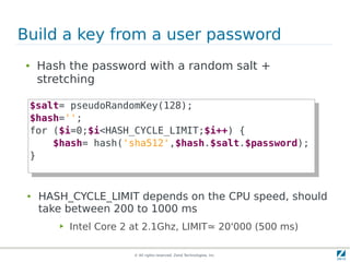 Build a key from a user password
●    Hash the password with a random salt +
     stretching

    $salt= pseudoRandomKey(128);
     $salt= pseudoRandomKey(128);
    $hash='';
     $hash='';
    for ($i=0;$i<HASH_CYCLE_LIMIT;$i++) {
     for ($i=0;$i<HASH_CYCLE_LIMIT;$i++) {
        $hash= hash('sha512',$hash.$salt.$password);
         $hash= hash('sha512',$hash.$salt.$password);
    }}


 ●   HASH_CYCLE_LIMIT depends on the CPU speed, should
     take between 200 to 1000 ms
         ▶   Intel Core 2 at 2.1Ghz, LIMIT≃ 20'000 (500 ms)

                          © All rights reserved. Zend Technologies, Inc.
 