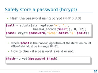 Safely store a password (bcrypt)
 ●   Hash the password using bcrypt (PHP 5.3.0)

$salt = substr(str_replace('+', '.',
 $salt = substr(str_replace('+', '.',
                base64_encode($salt)), 0, 22);
                 base64_encode($salt)), 0, 22);
$hash= crypt($password,'$2a$'.$cost.'$'.$salt);
 $hash= crypt($password,'$2a$'.$cost.'$'.$salt);

 ●
     where $cost is the base-2 logarithm of the iteration count
     (Blowfish). Must be in range 04-31.
 ●   How to check if a password is valid or not:

$hash==crypt($password,$hash)
 $hash==crypt($password,$hash)


                        © All rights reserved. Zend Technologies, Inc.
 