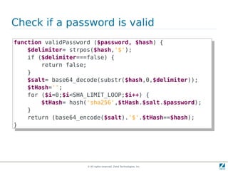Check if a password is valid
function validPassword ($password, $hash) {{
 function validPassword ($password, $hash)
    $delimiter= strpos($hash,'$');
     $delimiter= strpos($hash,'$');
    if ($delimiter===false) {{
     if ($delimiter===false)
        return false;
         return false;
    }}
    $salt= base64_decode(substr($hash,0,$delimiter));
     $salt= base64_decode(substr($hash,0,$delimiter));
    $tHash='';
     $tHash='';
    for ($i=0;$i<SHA_LIMIT_LOOP;$i++) {{
     for ($i=0;$i<SHA_LIMIT_LOOP;$i++)
        $tHash= hash('sha256',$tHash.$salt.$password);
         $tHash= hash('sha256',$tHash.$salt.$password);
    }}
    return (base64_encode($salt).'$'.$tHash==$hash);
     return (base64_encode($salt).'$'.$tHash==$hash);
}}




                     © All rights reserved. Zend Technologies, Inc.
 