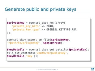 Generate public and private keys

$privateKey = openssl_pkey_new(array(
 $privateKey = openssl_pkey_new(array(
   'private_key_bits' => 2048,
     'private_key_bits' => 2048,
   'private_key_type' => OPENSSL_KEYTYPE_RSA
     'private_key_type' => OPENSSL_KEYTYPE_RSA
));
 ));

openssl_pkey_export_to_file($privateKey,,
 openssl_pkey_export_to_file($privateKey
'/path/to/privatekey', $passphrase);
 '/path/to/privatekey', $passphrase);

$keyDetails = openssl_pkey_get_details($privateKey);
 $keyDetails = openssl_pkey_get_details($privateKey);
file_put_contents('/path/to/publickey',
 file_put_contents('/path/to/publickey',
$keyDetails['key']);
 $keyDetails['key']);



                   © All rights reserved. Zend Technologies, Inc.
 