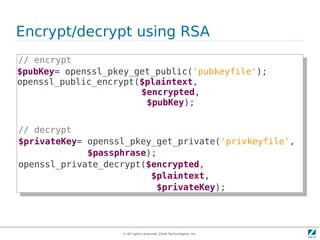 Encrypt/decrypt using RSA
// encrypt
 // encrypt
$pubKey= openssl_pkey_get_public('pubkeyfile');
 $pubKey= openssl_pkey_get_public('pubkeyfile');
openssl_public_encrypt($plaintext,
 openssl_public_encrypt($plaintext,
                        $encrypted,
                         $encrypted,
                         $pubKey);
                          $pubKey);

// decrypt
 // decrypt
$privateKey= openssl_pkey_get_private('privkeyfile',
 $privateKey= openssl_pkey_get_private('privkeyfile',
             $passphrase);
              $passphrase);
openssl_private_decrypt($encrypted,
 openssl_private_decrypt($encrypted,
                         $plaintext,
                          $plaintext,
                          $privateKey);
                           $privateKey);



                   © All rights reserved. Zend Technologies, Inc.
 