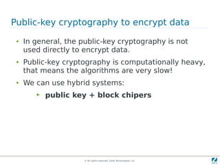 Public-key cryptography to encrypt data
 ●   In general, the public-key cryptography is not
     used directly to encrypt data.
 ●   Public-key cryptography is computationally heavy,
     that means the algorithms are very slow!
 ●   We can use hybrid systems:
        ▶   public key + block chipers




                      © All rights reserved. Zend Technologies, Inc.
 