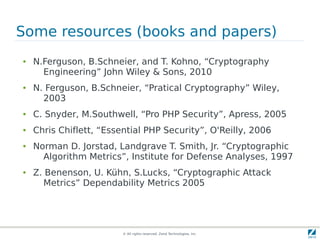 Some resources (books and papers)
●   N.Ferguson, B.Schneier, and T. Kohno, “Cryptography
      Engineering” John Wiley & Sons, 2010
●   N. Ferguson, B.Schneier, “Pratical Cryptography” Wiley,
      2003
●   C. Snyder, M.Southwell, “Pro PHP Security”, Apress, 2005
●   Chris Chiflett, “Essential PHP Security”, O'Reilly, 2006
●   Norman D. Jorstad, Landgrave T. Smith, Jr. “Cryptographic
      Algorithm Metrics”, Institute for Defense Analyses, 1997
●   Z. Benenson, U. Kühn, S.Lucks, “Cryptographic Attack
       Metrics” Dependability Metrics 2005




                         © All rights reserved. Zend Technologies, Inc.
 