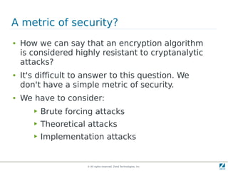 A metric of security?
●   How we can say that an encryption algorithm
    is considered highly resistant to cryptanalytic
    attacks?
●   It's difficult to answer to this question. We
    don't have a simple metric of security.
●   We have to consider:
       ▶   Brute forcing attacks
       ▶   Theoretical attacks
       ▶   Implementation attacks


                      © All rights reserved. Zend Technologies, Inc.
 