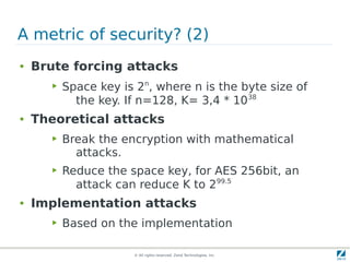 A metric of security? (2)
●   Brute forcing attacks
       ▶   Space key is 2n, where n is the byte size of
             the key. If n=128, K= 3,4 * 1038
●   Theoretical attacks
       ▶   Break the encryption with mathematical
             attacks.
       ▶   Reduce the space key, for AES 256bit, an
             attack can reduce K to 299.5
●   Implementation attacks
       ▶   Based on the implementation

                       © All rights reserved. Zend Technologies, Inc.
 