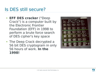 Is DES still secure?
●   EFF DES cracker ("Deep
    Crack") is a computer built by
    the Electronic Frontier
    Foundation (EFF) in 1998 to
    perform a brute force search
    of DES cipher's key space
●   The Deep Crack decrypted a
    56 bit DES cryptogram in only
    56 hours of work. In the
    1998!




                     © All rights reserved. Zend Technologies, Inc.
 