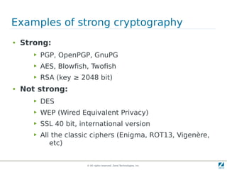 Examples of strong cryptography
●   Strong:
       ▶   PGP, OpenPGP, GnuPG
       ▶   AES, Blowfish, Twofish
       ▶   RSA (key ≥ 2048 bit)
●   Not strong:
       ▶   DES
       ▶   WEP (Wired Equivalent Privacy)
       ▶   SSL 40 bit, international version
       ▶   All the classic ciphers (Enigma, ROT13, Vigenère,
              etc)


                         © All rights reserved. Zend Technologies, Inc.
 