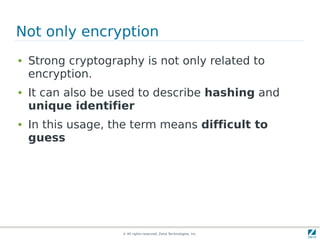 Not only encryption
●   Strong cryptography is not only related to
    encryption.
●   It can also be used to describe hashing and
    unique identifier
●   In this usage, the term means difficult to
    guess




                    © All rights reserved. Zend Technologies, Inc.
 