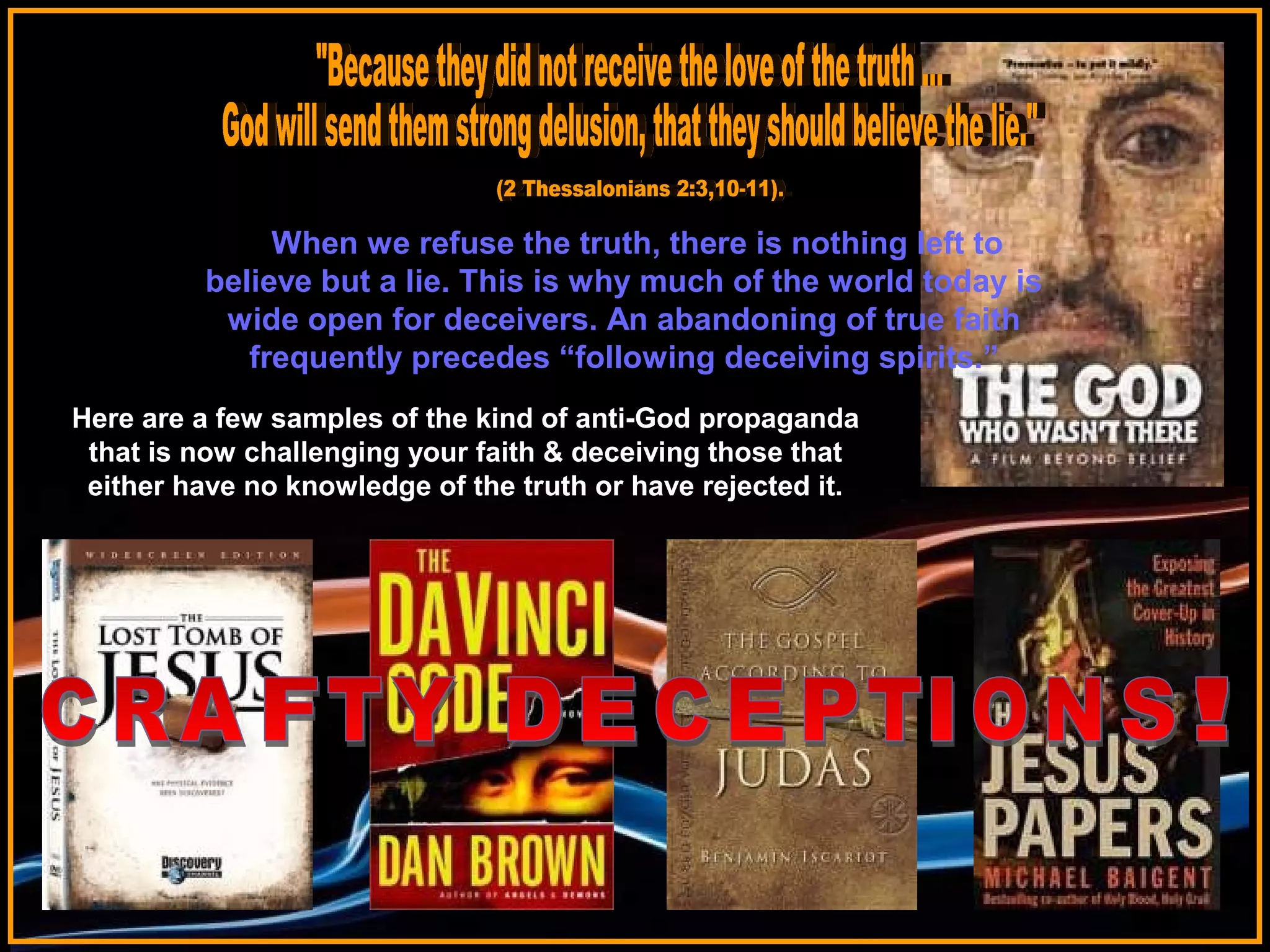 When we refuse the truth, there is nothing left to
believe but a lie. This is why much of the world today is
wide open for deceivers. An abandoning of true faith
frequently precedes “following deceiving spirits.”
Here are a few samples of the kind of anti-God propaganda
that is now challenging your faith & deceiving those that
either have no knowledge of the truth or have rejected it.

 