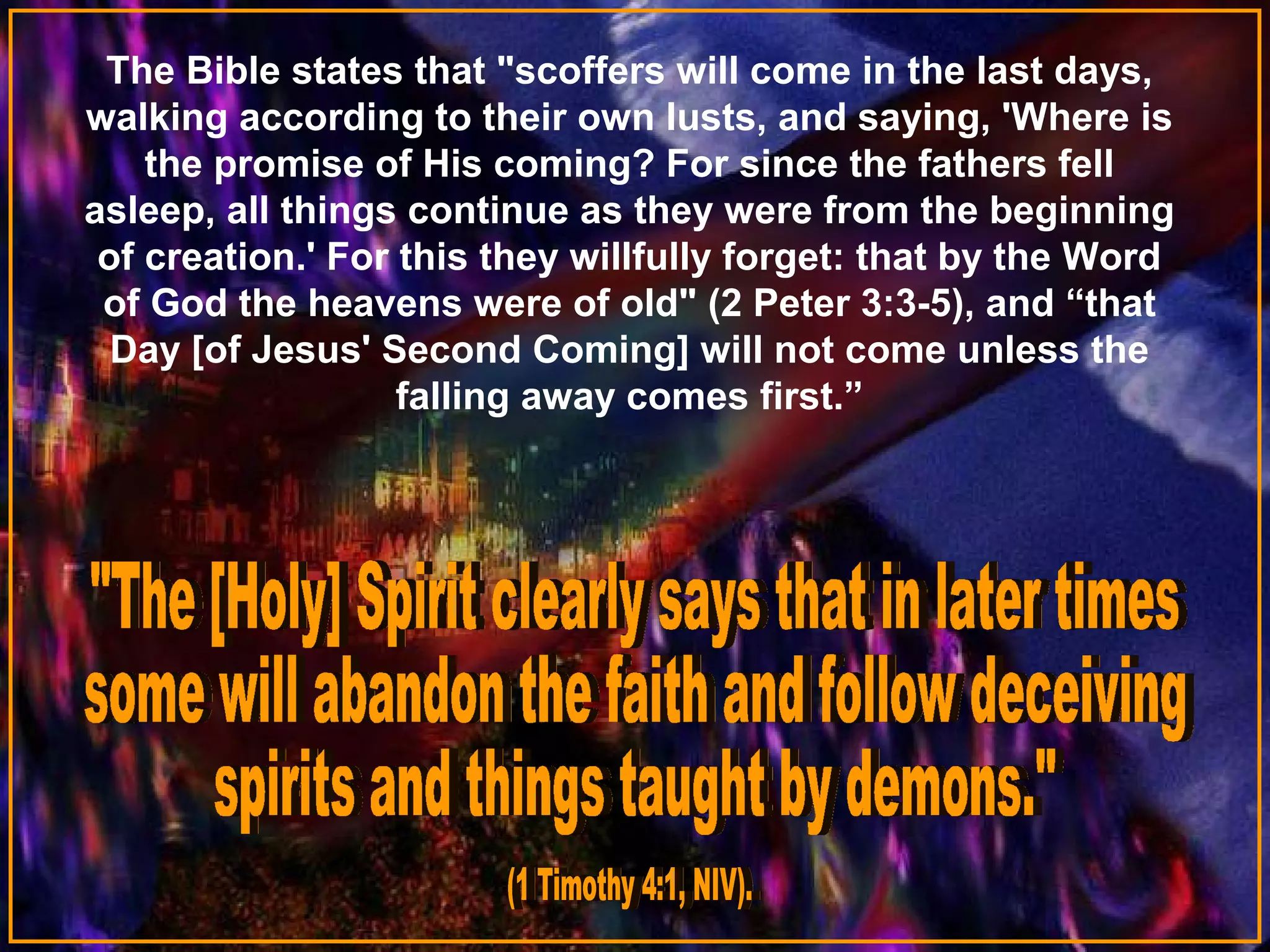 The Bible states that "scoffers will come in the last days,
walking according to their own lusts, and saying, 'Where is
the promise of His coming? For since the fathers fell
asleep, all things continue as they were from the beginning
of creation.' For this they willfully forget: that by the Word
of God the heavens were of old" (2 Peter 3:3-5), and “that
Day [of Jesus' Second Coming] will not come unless the
falling away comes first.”

 
