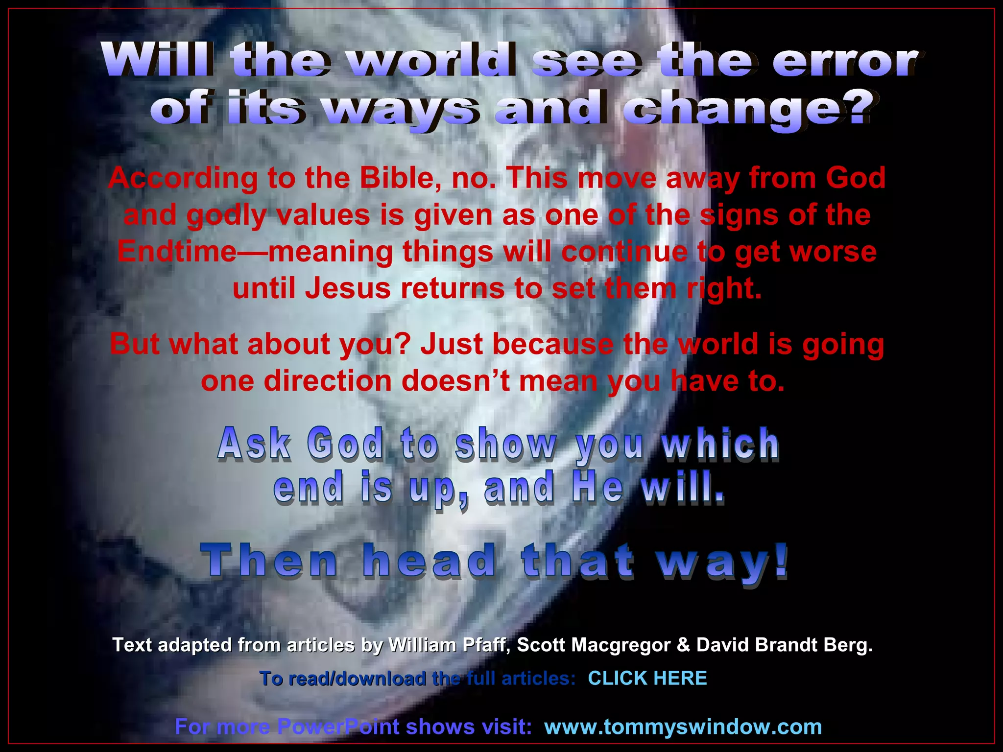 According to the Bible, no. This move away from God
and godly values is given as one of the signs of the
Endtime—meaning things will continue to get worse
until Jesus returns to set them right.
But what about you? Just because the world is going
one direction doesn’t mean you have to.

Text adapted from articles by William Pfaff, Scott Macgregor & David Brandt Berg.
To read/download the full articles: CLICK HERE

For more PowerPoint shows visit: www.tommyswindow.com

 