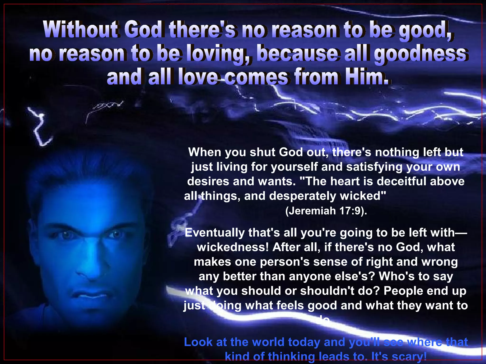 When you shut God out, there's nothing left but
just living for yourself and satisfying your own
desires and wants. "The heart is deceitful above
all things, and desperately wicked"
(Jeremiah 17:9).

Eventually that's all you're going to be left with—
wickedness! After all, if there's no God, what
makes one person's sense of right and wrong
any better than anyone else's? Who's to say
what you should or shouldn't do? People end up
just doing what feels good and what they want to
do.
Look at the world today and you'll see where that
kind of thinking leads to. It's scary!

 