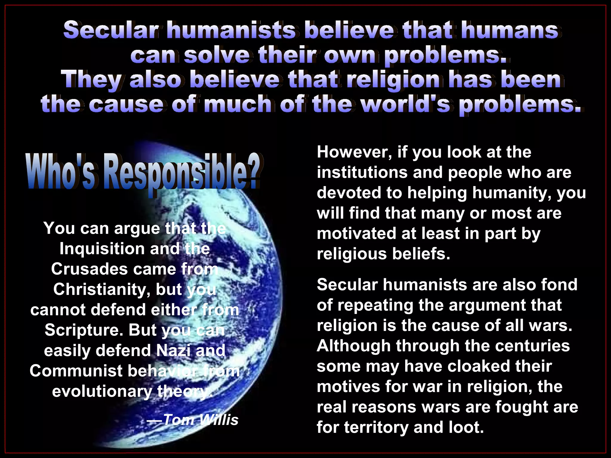 You can argue that the
Inquisition and the
Crusades came from
Christianity, but you
cannot defend either from
Scripture. But you can
easily defend Nazi and
Communist behavior from
evolutionary theory.
—Tom Willis

However, if you look at the
institutions and people who are
devoted to helping humanity, you
will find that many or most are
motivated at least in part by
religious beliefs.
Secular humanists are also fond
of repeating the argument that
religion is the cause of all wars.
Although through the centuries
some may have cloaked their
motives for war in religion, the
real reasons wars are fought are
for territory and loot.

 