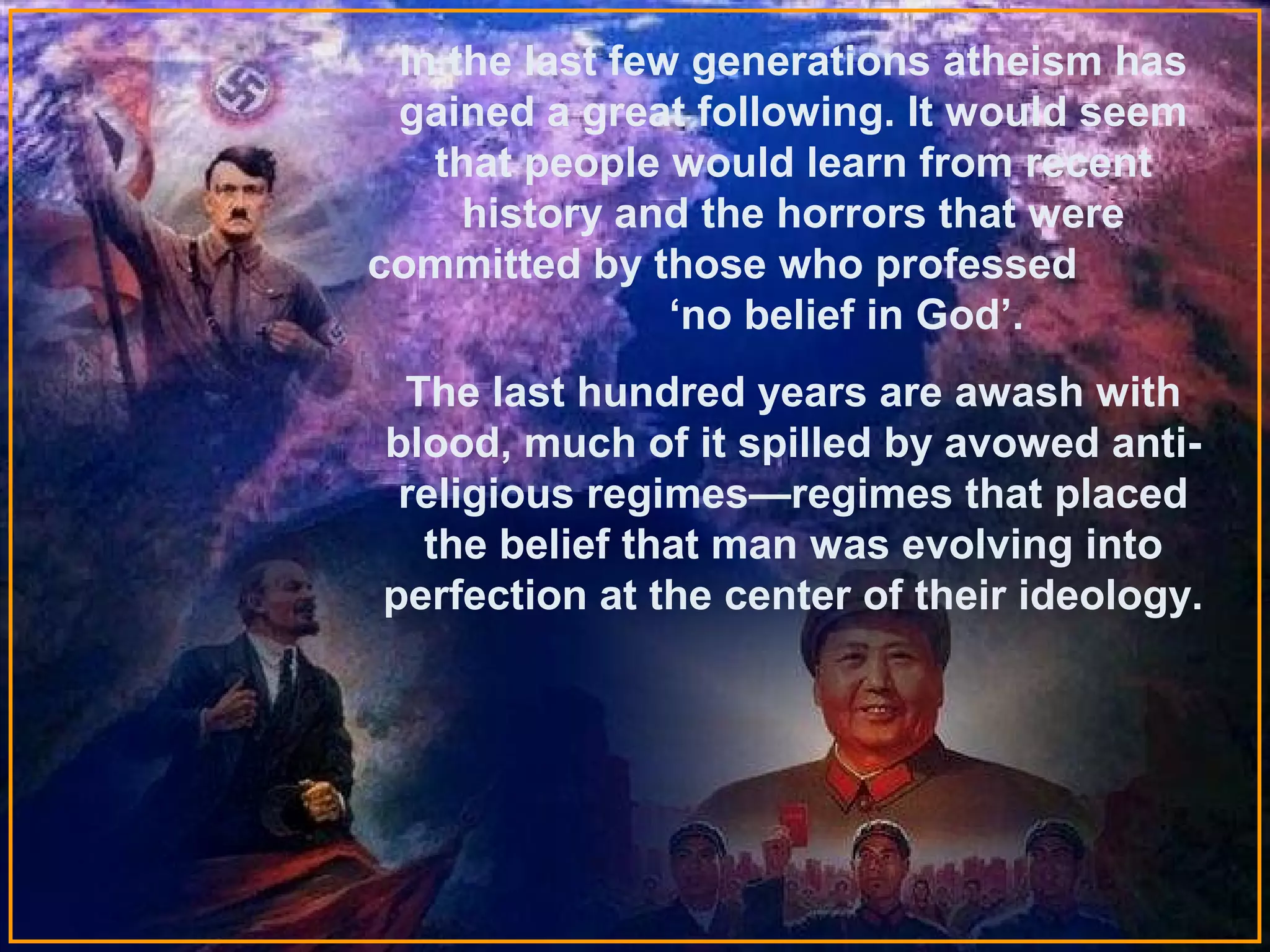 In the last few generations atheism has
gained a great following. It would seem
that people would learn from recent
history and the horrors that were
committed by those who professed
‘no belief in God’.
The last hundred years are awash with
blood, much of it spilled by avowed antireligious regimes—regimes that placed
the belief that man was evolving into
perfection at the center of their ideology.

 