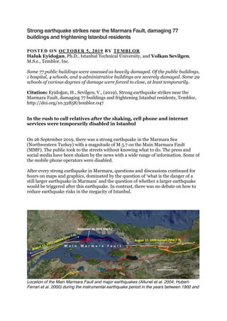 Strong earthquake strikes near the Marmara Fault, damaging 77
buildings and frightening Istanbul residents
POSTED ON OCTOBER 5, 2019 BY TEMBLOR
Haluk Eyidoğan, Ph.D., Istanbul Technical University, and Volkan Sevilgen,
M.S.c., Temblor, Inc.
Some 77 public buildings were assessed as heavily damaged. Of the public buildings,
1 hospital, 4 schools, and 9 administrative buildings are severely damaged. Some 29
schools of various degrees of damage were forced to close, at least temporarily.
Citation: Eyidoğan, H., Sevilgen, V., (2019), Strong earthquake strikes near the
Marmara Fault, damaging 77 buildings and frightening Istanbul residents, Temblor,
http://doi.org/10.32858/temblor.047
In the rush to call relatives after the shaking, cell phone and internet
services were temporarily disabled in Istanbul
On 26 September 2019, there was a strong earthquake in the Marmara Sea
(Northwestern Turkey) with a magnitude of M 5.7 on the Main Marmara Fault
(MMF). The public took to the streets without knowing what to do. The press and
social media have been shaken by the news with a wide range of information. Some of
the mobile phone operators were disabled.
After every strong earthquake in Marmara, questions and discussions continued for
hours on maps and graphics, dominated by the question of ‘what is the danger of a
still larger earthquake in Marmara’ and the question of whether a larger earthquake
would be triggered after this earthquake. In contrast, there was no debate on how to
reduce earthquake risks in the megacity of Istanbul.
Location of the Main Marmara Fault and major earthquakes (Altunel et al. 2004; Hubert-
Ferrari et al. 2000) during the instrumental earthquake period in the years between 1900 and
 