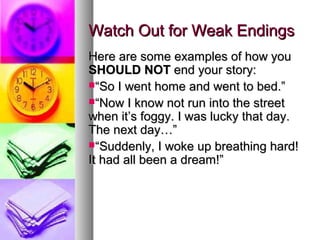 Watch Out for Weak EndingsWatch Out for Weak Endings
Here are some examples of how youHere are some examples of how you
SHOULD NOTSHOULD NOT end your story:end your story:
““So I went home and went to bed.”So I went home and went to bed.”
““Now I know not run into the streetNow I know not run into the street
when it’s foggy. I was lucky that day.when it’s foggy. I was lucky that day.
The next day…”The next day…”
““Suddenly, I woke up breathing hard!Suddenly, I woke up breathing hard!
It had all been a dream!”It had all been a dream!”
 