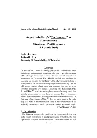 August Strindberg's "The Stronger " as
Monodramatic
Situational –Plot Structure :
A Stylistic Study
Assist . Lecturer
Fatima H . Aziz
University Of Basrah-College Of Education

Abstract
On the surface , there is nothing particularly complicated about
Strindberg's monodramatic situational plot one – Act play structure
,"The Stronger ". Tow women- Tow actresses – run into each other in
a restaurant on Christmas Eve . One is married and has been out
shopping for presents for her family , the other is unmarried and is
sitting alone in the restaurant reading magazines and drinking . We are
told almost nothing about these tow women- they are not even
important enough to have names ; Strindberg calls them simply Mrs.
X. and Miss. Y. And , the entire play consists of nothing more than
a single conversation between these tow women. There is no action ,
no real plot development , nothing particularly out of the ordinary . In
fact , one of the woman – Miss. Y. does not even speak in the entire
play ,i.e. Miss Y. maintaining her share in the development of the
action by pantomime , facial expressions , and an occasional laugh ,
( The Stronger ,P.: 22).

0. Introduction
The Stronger is universally considered the quintessential short play
and a superb monodrama of great psychological profundity. The play
represents a triangular situation in which two actresses—one married,
21

 